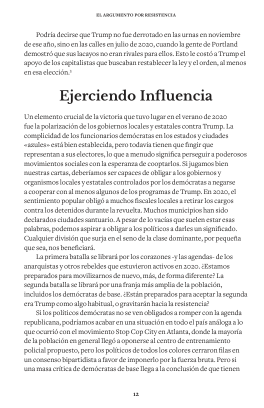 Podria decirse que Trump no fue derrotado enlas urnas en noviembre deeseafio, sinoenlas calles enjulio de 2020, cuandola gente de Portland demostrd que sus lacayos no eran rivales para ellos. Estole costé a Trump el apoyo de los capitalistas que buscaban restablecer laleyy el orden, al menos enesaeleccion? Ejerciendo Influencia Un elemento crucial delavictoria que tuvo lugar en el verano de 2020 fuela polarizacién de losgobiernos locales y estatales contra Trump. La complicidad de los funcionarios demeratas enlos estados y ciudades <azules» esti bien establecida, pero todavia tienen que fingir que representan asus electores, 1o que a menudo significa perseguir a poderosos movimientos sociales con la esperanza de cooptarlos. Si jugamos bien nuestras cartas, deberiamos ser capaces de obligar alos gobiernosy organismos locales y estatales controlados por los demécratas a negarse acooperar conal menos algunos de los programas de Trump. En 2020, el sentimiento popular obligd a muchos fiscales locales a retirar los cargos contralos detenidos durante la revuelta. Muchos municipios han sido declarados ciudades santuario. A pesar de o vacias que suelen estar esas palabras, podemos aspirar a obligar alos politicos a darles un significado. Cualquier division que surja en el seno de la clase dominante, por pequefia quesea, nos beneficiard. La primera batalla se librara por los corazones -y las agendas- e los ‘anarquistas y otros rebeldes que estuvieron activos en 2020, éEstamos preparados para movilizarnos de nuevo, més, de forma diferente? La segunda batalla se librard por na franja més amplia e la poblacin, incluidos los demécratas de base. éEstén preparados para aceptarla segunda era Trump como algo habitual, o gravitardn haciala resistencia? Silos politicos demdcratas no se ven obligados a romper conla agenda republicana, podriamos acabar en una situacion en todo el pais andlogaalo que ocurrié con el movimiento Stop Cop City en Atlanta, donde la mayoria delapoblacién en general llegd a oponerse al centro de entrenamiento policial propuesto, perolos politicos de todos los colores cerraron filas en un consenso bipartidista a favor de imponerlo porla fuerza bruta. Perosi ‘unamasa critica de demécratas de base llega ala conclusion de que tienen 2